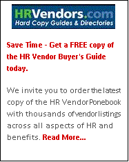 Text Box:  
Save Time - Get a FREE copy of the HR Vendor Buyer's Guide today.

We invite you to order the latest copy of the HR Vendor Ponebook with thousands of vendor listings across all aspects of HR and benefits. Read More...