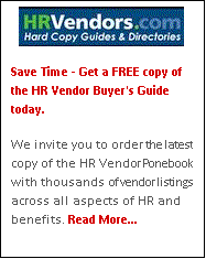 Text Box:  
Save Time - Get a FREE copy of the HR Vendor Buyer's Guide today.

We invite you to order the latest copy of the HR Vendor Ponebook with thousands of vendor listings across all aspects of HR and benefits. Read More...