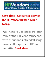 Text Box:  
Save Time - Get a FREE copy of the HR Vendor Buyer's Guide today.

We invite you to order the latest copy of the HR Vendor Ponebook with thousands of vendor listings across all aspects of HR and benefits. Read More...